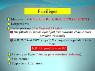 Privilèges
Mastercard ( Atlantique Bank, BOA, BICICI et SGBCI.)
L’Argent à vie
Travel package ( Las Vegas et à Utah ).
  Dix filleuls au moins ayant fait leur autoship chaque mois
                       pendant trois mois
  VOLUME GROUPE: 12.500B.V. chaque mois pendant trois
                             mois.
                 N.B : Un produit = 20 BV
La vente en ligne ( Voir les pays autorisés ci-dessus).
Site internet.
Opportunité d’affaires.
 