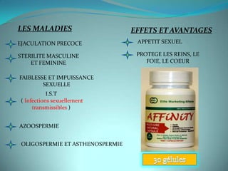 LES MALADIES                      EFFETS ET AVANTAGES
EJACULATION PRECOCE                APPETIT SEXUEL

STERILITE MASCULINE                PROTEGE LES REINS, LE
    ET FEMININE                       FOIE, LE COEUR

FAIBLESSE ET IMPUISSANCE
        SEXUELLE
           I.S.T
( Infections sexuellement
     transmissibles )


AZOOSPERMIE


 OLIGOSPERMIE ET ASTHENOSPERMIE
 