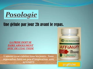 Une gélule par jour 2h avant le repas.



    LA PRISE DOIT SE
   FAIRE ABSOLUMENT
   AVEC DE L’EAU TIEDE

L'amour ça se cuisine tous les jours - Vous
reprendrez bien un peu d’inspiration avec
                AFFINITY
 