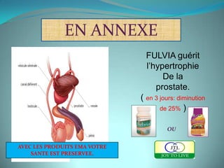 EN ANNEXE
                                FULVIA guérit
                                l’hypertrophie
                                     De la
                                   prostate.
                              ( en 3 jours: diminution
                                     de 25% )


                                       OU


AVEC LES PRODUITS EMA VOTRE
    SANTE EST PRESERVEE.
 