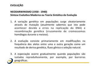 EVOLUÇÃO	
  
	
  
NEODARWINISMO	
  (1930	
  -­‐	
  1940)	
  
Síntese	
  Evolu@va	
  Moderna	
  ou	
  Teoria	
  Sintá@ca	
  da	
  Evolução	
  	
  
	
  
1.  A	
   variação	
   genéWca	
   em	
   populações	
   surge	
   aleatoriamente	
  
através	
   de	
   mutação	
   (atualmente	
   sabemos	
   que	
   isto	
   pode	
  
acontecer	
   devido	
   a	
   erros	
   na	
   replicação	
   do	
   DNA)	
   e	
  
recombinação	
   genéWca	
   (cruzamento	
   de	
   cromossomos	
  
homólogos	
  durante	
  a	
  meiose).	
  	
  
2.  A	
   evolução	
   consiste	
   primariamente	
   em	
   modiﬁcações	
   na	
  
frequência	
   dos	
   alelos	
   entre	
   uma	
   e	
   outra	
   geração	
   como	
   um	
  
resultado	
  de	
  deriva	
  genéWca,	
  ﬂuxo	
  gênico	
  e	
  seleção	
  natural.	
  
3.  A	
   especiação	
   ocorre	
   gradualmente	
   quando	
   populações	
   são	
  
isoladas	
   reproduWvamente,	
   por	
   exemplo,	
   por	
   barreiras	
  
geográﬁcas.	
  
	
  
	
   	
   	
   	
   	
   	
   	
   	
   	
  	
  
 