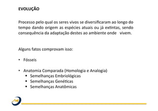 EVOLUÇÃO	
  
	
  
	
  
Processo	
  pelo	
  qual	
  os	
  seres	
  vivos	
  se	
  diversiﬁcaram	
  ao	
  longo	
  do	
  
tempo	
  dando	
  origem	
  as	
  espécies	
  atuais	
  ou	
  já	
  exWntas,	
  sendo	
  
consequência	
  da	
  adaptação	
  destes	
  ao	
  ambiente	
  onde	
   	
  vivem.	
  	
  
	
  
	
  
Alguns	
  fatos	
  comprovam	
  isso:	
  
	
  
•  Fósseis	
  
•  Anatomia	
  Comparada	
  (Homologia	
  e	
  Analogia)	
  
§  Semelhanças	
  Embriológicas	
  	
  
§  Semelhanças	
  GenéWcas	
  	
  
§  Semelhanças	
  Anatômicas	
  
	
  
	
  
	
   	
   	
   	
   	
   	
   	
   	
   	
  	
  
	
  
 