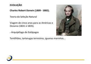 EVOLUÇÃO	
  
	
  
Charles	
  Robert	
  Darwin	
  (1809	
  -­‐	
  1882).	
  
	
  
Teoria	
  da	
  Seleção	
  Natural	
  
	
  
Viagem	
  de	
  cinco	
  anos	
  para	
  as	
  Américas	
  e	
  	
  
Oceania	
  (1831	
  à	
  1835).	
  	
  
	
  
-­‐	
  Arquipélago	
  de	
  Galápagos	
  	
  
	
  	
  
TenWlhões,	
  tartarugas	
  terrestres,	
  iguanas	
  marinhas...	
  	
  
	
   	
   	
   	
   	
   	
   	
   	
   	
  	
  
	
  
	
  
 