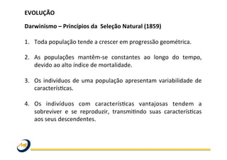 EVOLUÇÃO	
  
	
  
Darwinismo	
  –	
  Princípios	
  da	
  	
  Seleção	
  Natural	
  (1859)	
  
	
  
1.  Toda	
  população	
  tende	
  a	
  crescer	
  em	
  progressão	
  geométrica.	
  	
  	
  
	
  
2.  As	
   populações	
   mantêm-­‐se	
   constantes	
   ao	
   longo	
   do	
   tempo,	
  
devido	
  ao	
  alto	
  índice	
  de	
  mortalidade.	
  	
  
3.  Os	
  indivíduos	
  de	
  uma	
  população	
  apresentam	
  variabilidade	
  de	
  
caracterísWcas.	
  	
  
4.  Os	
   indivíduos	
   com	
   caracterísWcas	
   vantajosas	
   tendem	
   a	
  
sobreviver	
   e	
   se	
   reproduzir,	
   transmiWndo	
   suas	
   caracterísWcas	
  
aos	
  seus	
  descendentes.	
  	
  
	
  
	
   	
   	
   	
   	
   	
   	
   	
   	
  	
  
	
  
	
  
 