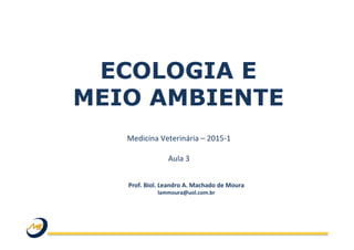 ECOLOGIA E
MEIO AMBIENTE
Medicina	
  Veterinária	
  –	
  2015-­‐1	
  
	
  
Aula	
  3	
  
Prof.	
  Biol.	
  Leandro	
  A.	
  Machado	
  de	
  Moura	
  
lammoura@uol.com.br	
  
 