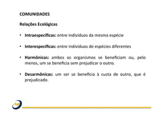 COMUNIDADES	
  	
  
	
  
Relações	
  Ecológicas	
  
•  Intraespecíﬁcas:	
  entre	
  indivíduos	
  da	
  mesma	
  espécie	
  
•  Interespecíﬁcas:	
  entre	
  indivíduos	
  de	
  espécies	
  diferentes	
  
•  Harmônicas:	
   ambos	
   os	
   organismos	
   se	
   beneﬁciam	
   ou,	
   pelo	
  
menos,	
  um	
  se	
  beneﬁcia	
  sem	
  prejudicar	
  o	
  outro.	
  	
  
•  Desarmônicas:	
   um	
   ser	
   se	
   beneﬁcia	
   à	
   custa	
   de	
   outro,	
   que	
   é	
  
prejudicado.	
  	
  
 