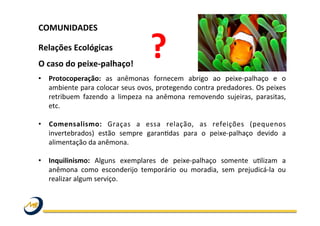 COMUNIDADES	
  	
  
	
  
Relações	
  Ecológicas	
  
O	
  caso	
  do	
  peixe-­‐palhaço!	
  
•  Protocoperação:	
   as	
   anêmonas	
   fornecem	
   abrigo	
   ao	
   peixe-­‐palhaço	
   e	
   o	
  
ambiente	
  para	
  colocar	
  seus	
  ovos,	
  protegendo	
  contra	
  predadores.	
  Os	
  peixes	
  
retribuem	
   fazendo	
   a	
   limpeza	
   na	
   anêmona	
   removendo	
   sujeiras,	
   parasitas,	
  
etc.	
  
•  Comensalismo:	
   Graças	
   a	
   essa	
   relação,	
   as	
   refeições	
   (pequenos	
  
invertebrados)	
   estão	
   sempre	
   garanOdas	
   para	
   o	
   peixe-­‐palhaço	
   devido	
   a	
  
alimentação	
  da	
  anêmona.	
  	
  
•  Inquilinismo:	
   Alguns	
   exemplares	
   de	
   peixe-­‐palhaço	
   somente	
   uOlizam	
   a	
  
anêmona	
   como	
   esconderijo	
   temporário	
   ou	
   moradia,	
   sem	
   prejudicá-­‐la	
   ou	
  
realizar	
  algum	
  serviço.	
  	
  
	
  
?	
  
 
