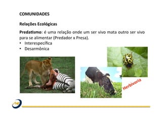 COMUNIDADES	
  	
  
	
  
Relações	
  Ecológicas	
  
PredaLsmo:	
  é	
  uma	
  relação	
  onde	
  um	
  ser	
  vivo	
  mata	
  outro	
  ser	
  vivo	
  
para	
  se	
  alimentar	
  (Predador	
  x	
  Presa).	
  	
  
•  Interespecíﬁca	
  	
  
•  Desarmônica	
  
	
  
 