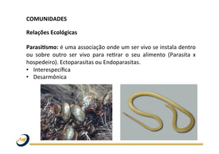 COMUNIDADES	
  	
  
	
  
Relações	
  Ecológicas	
  
ParasiLsmo:	
  é	
  uma	
  associação	
  onde	
  um	
  ser	
  vivo	
  se	
  instala	
  dentro	
  
ou	
   sobre	
   outro	
   ser	
   vivo	
   para	
   reOrar	
   o	
   seu	
   alimento	
   (Parasita	
   x	
  
hospedeiro).	
  Ectoparasitas	
  ou	
  Endoparasitas.	
  
•  Interespecíﬁca	
  
•  Desarmônica	
  
 