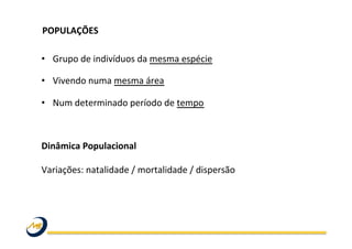 POPULAÇÕES	
  	
  
	
  
•  Grupo	
  de	
  indivíduos	
  da	
  mesma	
  espécie	
  
•  Vivendo	
  numa	
  mesma	
  área	
  
•  Num	
  determinado	
  período	
  de	
  tempo	
  
Dinâmica	
  Populacional	
  
	
  
Variações:	
  natalidade	
  /	
  mortalidade	
  /	
  dispersão	
  
	
  
 