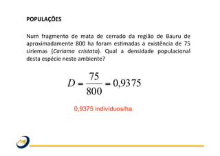 POPULAÇÕES	
  	
  
	
  
Num	
   fragmento	
   de	
   mata	
   de	
   cerrado	
   da	
   região	
   de	
   Bauru	
   de	
  
aproximadamente	
  800	
  ha	
  foram	
  esOmadas	
  a	
  existência	
  de	
  75	
  
siriemas	
   (Cariama	
   cristata).	
   Qual	
   a	
   densidade	
   populacional	
  
desta	
  espécie	
  neste	
  ambiente?	
  
	
  
0,9375 indivíduos/ha.
9375,0
800
75
==D
 