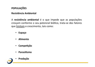 POPULAÇÕES	
  	
  
	
  
Resistência	
  Ambiental	
  
	
  
A	
   resistência	
   ambiental	
   é	
   o	
   que	
   impede	
   que	
   as	
   populações	
  
cresçam	
  conforme	
  o	
  seu	
  potencial	
  bióOco,	
  trata-­‐se	
  dos	
  fatores	
  
que	
  limitam	
  o	
  crescimento,	
  tais	
  como:	
  	
  
	
  
•  Espaço	
  
•  Alimento	
  
•  CompeLção	
  	
  
•  ParasiLsmo	
  	
  
•  Predação	
  
 