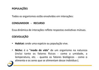  
Todos	
  os	
  organismos	
  estão	
  envolvidos	
  em	
  interações:	
  
	
  
CONSUMIDOR	
  	
  	
  -­‐	
  	
  	
  RECURSO	
  
	
  
Essa	
  dinâmica	
  de	
  interações	
  reﬂete	
  respostas	
  evoluOvas	
  mútuas.	
  	
  
	
  
COEVOLUÇÃO	
  	
  
	
  
•  Habitat:	
  onde	
  uma	
  espécie	
  ou	
  população	
  vive.	
  
•  Nicho:	
   é	
   o	
   "modo	
   de	
   vida"	
   de	
   um	
   organismo	
   na	
   natureza	
  
(inclui	
   tanto	
   os	
   fatores	
   fsicos	
   -­‐	
   como	
   a	
   umidade,	
   a	
  
temperatura,	
   etc.	
   -­‐	
   quanto	
   os	
   fatores	
   biológicos	
   -­‐	
   como	
   o	
  
alimento	
  e	
  os	
  seres	
  que	
  se	
  alimentam	
  desse	
  indivíduo	
  (.	
  
POPULAÇÕES	
  	
  
	
  
 