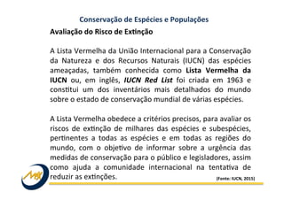 Conservação	
  de	
  Espécies	
  e	
  Populações	
  
Avaliação	
  do	
  Risco	
  de	
  ExMnção	
  	
  
	
  
A	
  Lista	
  Vermelha	
  da	
  União	
  Internacional	
  para	
  a	
  Conservação	
  
da	
   Natureza	
   e	
   dos	
   Recursos	
   Naturais	
   (IUCN)	
   das	
   espécies	
  
ameaçadas,	
   também	
   conhecida	
   como	
   Lista	
   Vermelha	
   da	
  
IUCN	
   ou,	
   em	
   inglês,	
   IUCN	
   Red	
   List	
   foi	
   criada	
   em	
   1963	
   e	
  
cons?tui	
   um	
   dos	
   inventários	
   mais	
   detalhados	
   do	
   mundo	
  
sobre	
  o	
  estado	
  de	
  conservação	
  mundial	
  de	
  várias	
  espécies.	
  
	
  
A	
  Lista	
  Vermelha	
  obedece	
  a	
  critérios	
  precisos,	
  para	
  avaliar	
  os	
  
riscos	
   de	
   ex?nção	
   de	
   milhares	
   das	
   espécies	
   e	
   subespécies,	
  
per?nentes	
   a	
   todas	
   as	
   espécies	
   e	
   em	
   todas	
   as	
   regiões	
   do	
  
mundo,	
   com	
   o	
   obje?vo	
   de	
   informar	
   sobre	
   a	
   urgência	
   das	
  
medidas	
  de	
  conservação	
  para	
  o	
  público	
  e	
  legisladores,	
  assim	
  
como	
   ajuda	
   a	
   comunidade	
   internacional	
   na	
   tenta?va	
   de	
  
reduzir	
  as	
  ex?nções.	
   (Fonte:	
  IUCN,	
  2015)	
  
 