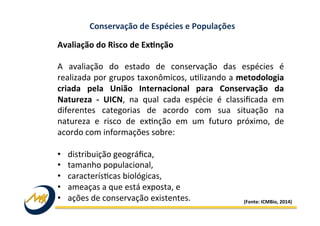 Conservação	
  de	
  Espécies	
  e	
  Populações	
  
Avaliação	
  do	
  Risco	
  de	
  ExMnção	
  	
  
	
  
A	
   avaliação	
   do	
   estado	
   de	
   conservação	
   das	
   espécies	
   é	
  
realizada	
  por	
  grupos	
  taxonômicos,	
  u?lizando	
  a	
  metodologia	
  
criada	
   pela	
   União	
   Internacional	
   para	
   Conservação	
   da	
  
Natureza	
   -­‐	
   UICN,	
   na	
   qual	
   cada	
   espécie	
   é	
   classiﬁcada	
   em	
  
diferentes	
   categorias	
   de	
   acordo	
   com	
   sua	
   situação	
   na	
  
natureza	
   e	
   risco	
   de	
   ex?nção	
   em	
   um	
   futuro	
   próximo,	
   de	
  
acordo	
  com	
  informações	
  sobre:	
  
	
  
•  distribuição	
  geográﬁca,	
  	
  
•  tamanho	
  populacional,	
  
•  caracterís?cas	
  biológicas,	
  
•  ameaças	
  a	
  que	
  está	
  exposta,	
  e	
  	
  
•  ações	
  de	
  conservação	
  existentes.	
   (Fonte:	
  ICMBio,	
  2014)	
  
 