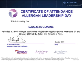 CERTIFICATE OF ATTENDANCE
                                 ALLERGAN LEADERSHIP DAY
                This is to certify that:

                                              DZULJETA ULMANE
Attended a 2-hour Allergan Educational Programme regarding Facial Aesthetics on 2nd
                  October 2009 at the Palais des Congrès in Paris.


                                                                                           October 2009
         Dr Herve Raspaldo                                                                 Date
         Allergan Leadership Chairman




This certificate only verifies participation and is not a warranty to the competence of the above physician. No other warranty or
undertaking is provided and Allergan accept no liability for quality or the outcome of the training program.             EU/0319/2009b
 