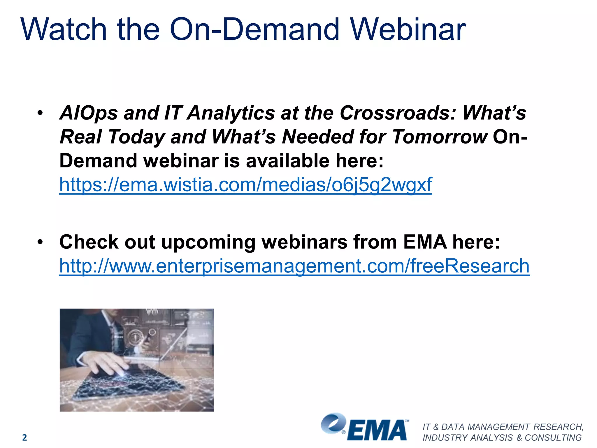 IT & DATA MANAGEMENT RESEARCH,
INDUSTRY ANALYSIS & CONSULTING
Watch the On-Demand Webinar
2
• AIOps and IT Analytics at the Crossroads: What’s
Real Today and What’s Needed for Tomorrow On-
Demand webinar is available here:
https://ema.wistia.com/medias/o6j5g2wgxf
• Check out upcoming webinars from EMA here:
http://www.enterprisemanagement.com/freeResearch
 