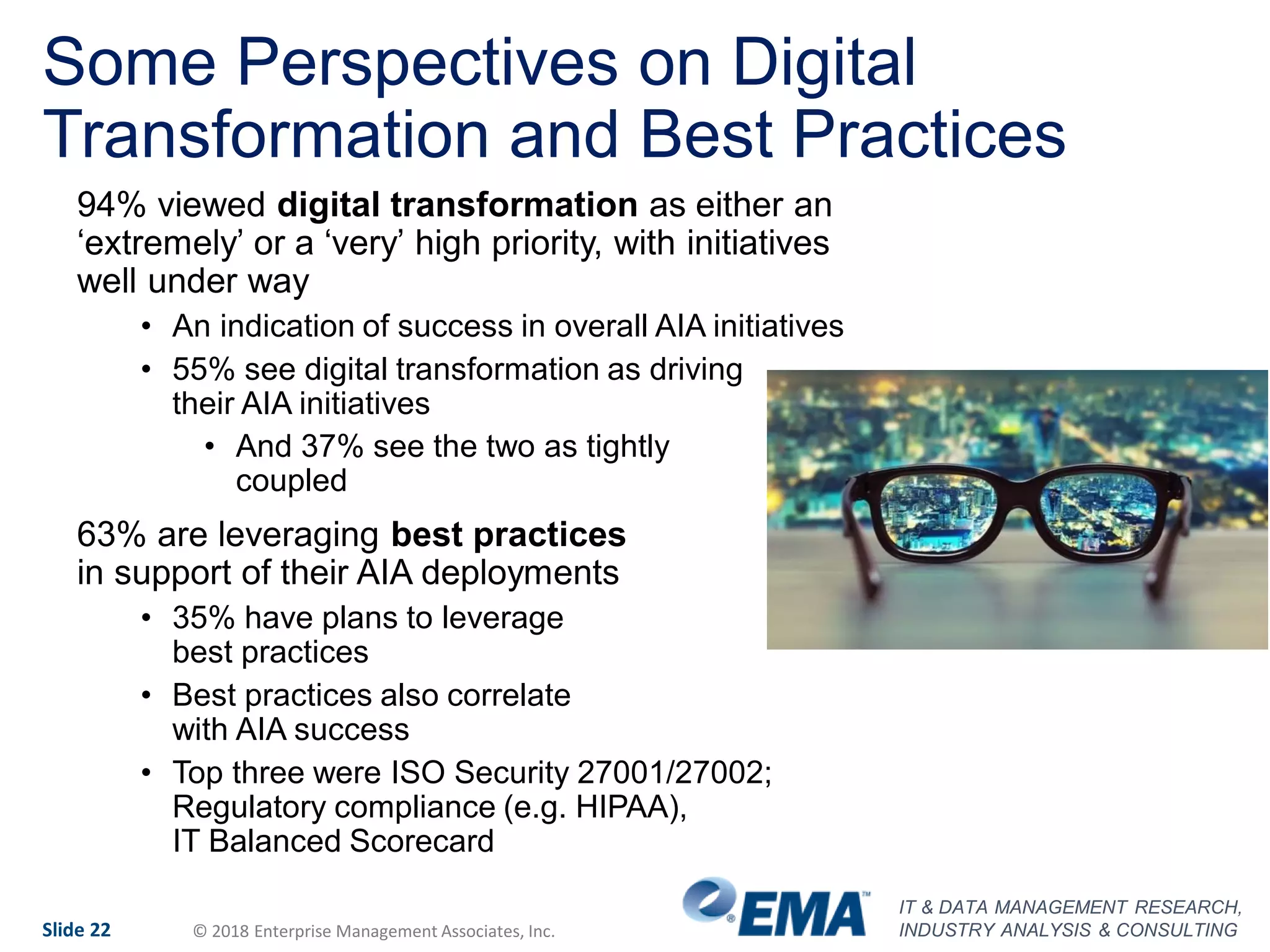 IT & DATA MANAGEMENT RESEARCH,
INDUSTRY ANALYSIS & CONSULTINGSlide 22 © 2018 Enterprise Management Associates, Inc.
Some Perspectives on Digital
Transformation and Best Practices
94% viewed digital transformation as either an
‘extremely’ or a ‘very’ high priority, with initiatives
well under way
• An indication of success in overall AIA initiatives
• 55% see digital transformation as driving
their AIA initiatives
• And 37% see the two as tightly
coupled
63% are leveraging best practices
in support of their AIA deployments
• 35% have plans to leverage
best practices
• Best practices also correlate
with AIA success
• Top three were ISO Security 27001/27002;
Regulatory compliance (e.g. HIPAA),
IT Balanced Scorecard
 