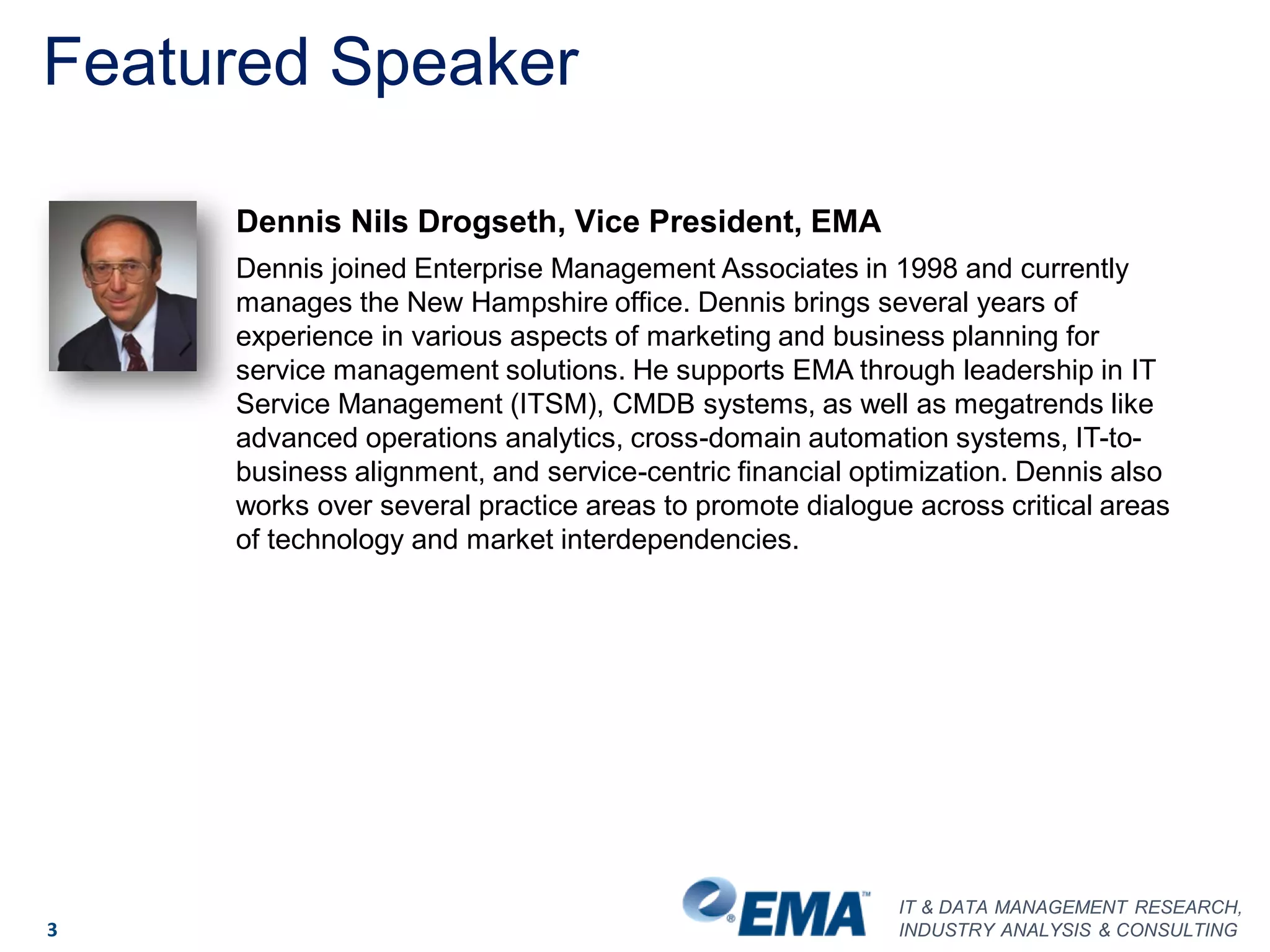 IT & DATA MANAGEMENT RESEARCH,
INDUSTRY ANALYSIS & CONSULTING3
Dennis Nils Drogseth, Vice President, EMA
Dennis joined Enterprise Management Associates in 1998 and currently
manages the New Hampshire office. Dennis brings several years of
experience in various aspects of marketing and business planning for
service management solutions. He supports EMA through leadership in IT
Service Management (ITSM), CMDB systems, as well as megatrends like
advanced operations analytics, cross-domain automation systems, IT-to-
business alignment, and service-centric financial optimization. Dennis also
works over several practice areas to promote dialogue across critical areas
of technology and market interdependencies.
Featured Speaker
 