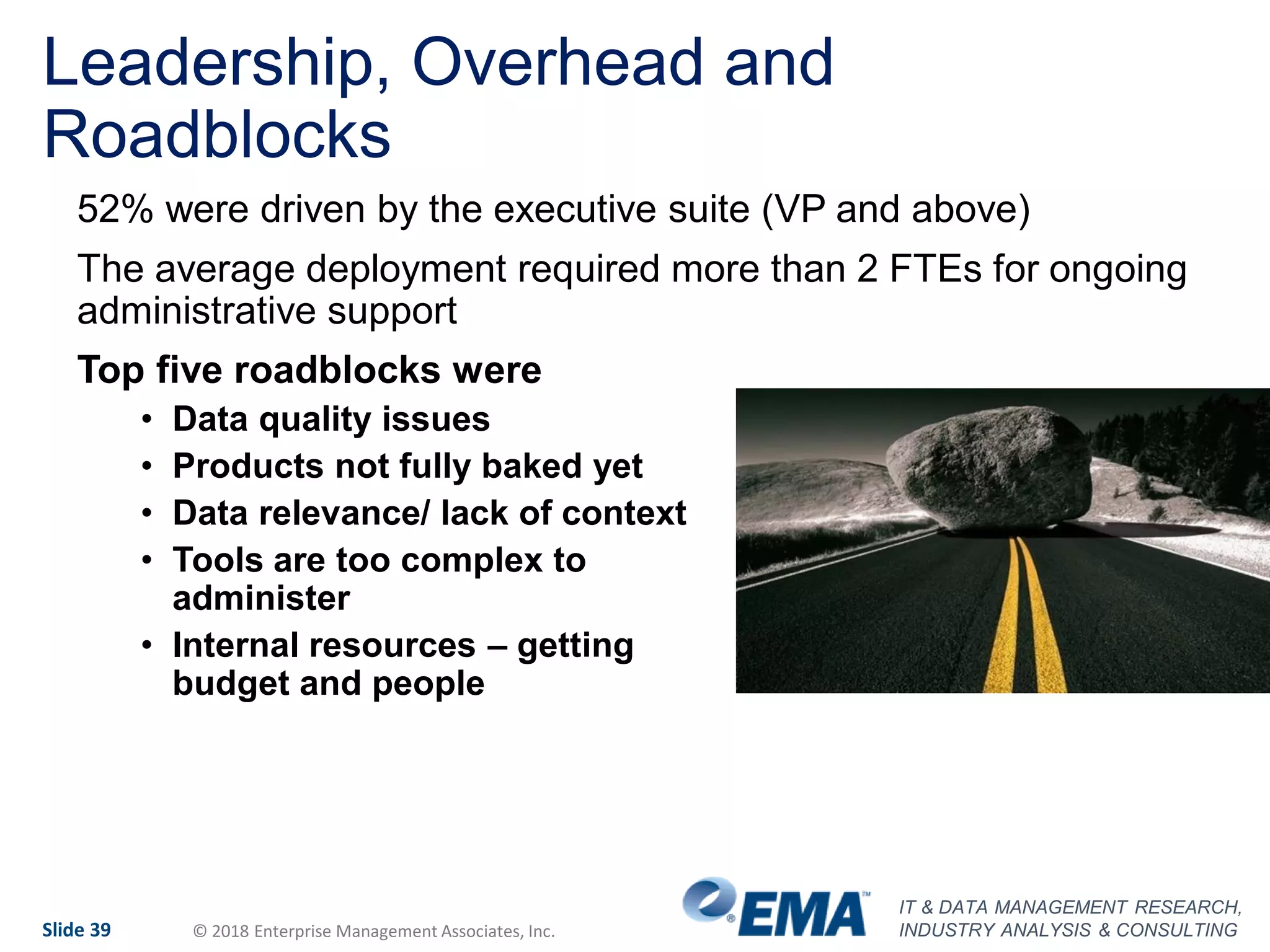 IT & DATA MANAGEMENT RESEARCH,
INDUSTRY ANALYSIS & CONSULTINGSlide 39 © 2018 Enterprise Management Associates, Inc.
Leadership, Overhead and
Roadblocks
52% were driven by the executive suite (VP and above)
The average deployment required more than 2 FTEs for ongoing
administrative support
Top five roadblocks were
• Data quality issues
• Products not fully baked yet
• Data relevance/ lack of context
• Tools are too complex to
administer
• Internal resources – getting
budget and people
 