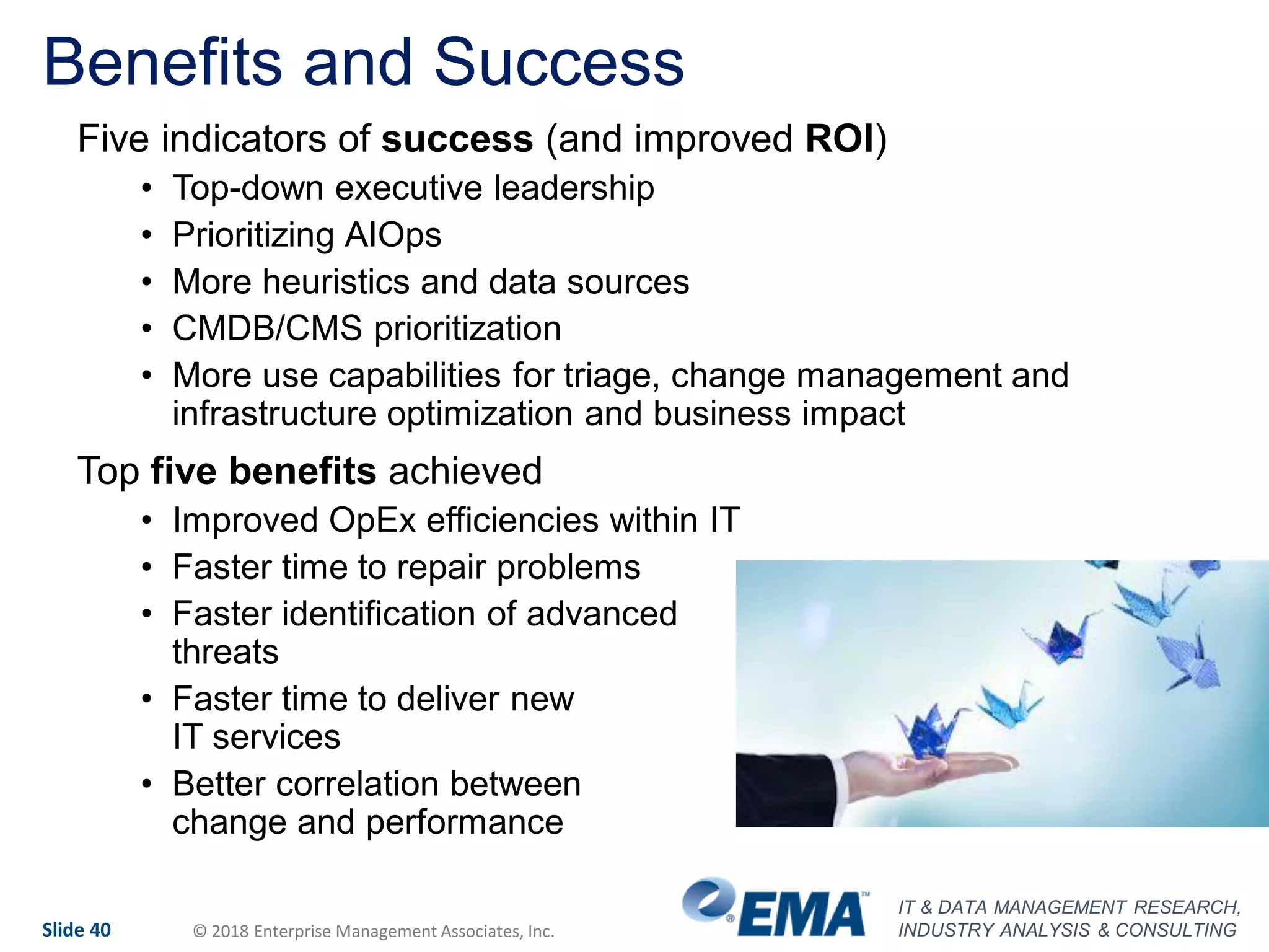 IT & DATA MANAGEMENT RESEARCH,
INDUSTRY ANALYSIS & CONSULTINGSlide 40 © 2018 Enterprise Management Associates, Inc.
Benefits and Success
Five indicators of success (and improved ROI)
• Top-down executive leadership
• Prioritizing AIOps
• More heuristics and data sources
• CMDB/CMS prioritization
• More use capabilities for triage, change management and
infrastructure optimization and business impact
Top five benefits achieved
• Improved OpEx efficiencies within IT
• Faster time to repair problems
• Faster identification of advanced
threats
• Faster time to deliver new
IT services
• Better correlation between
change and performance
 