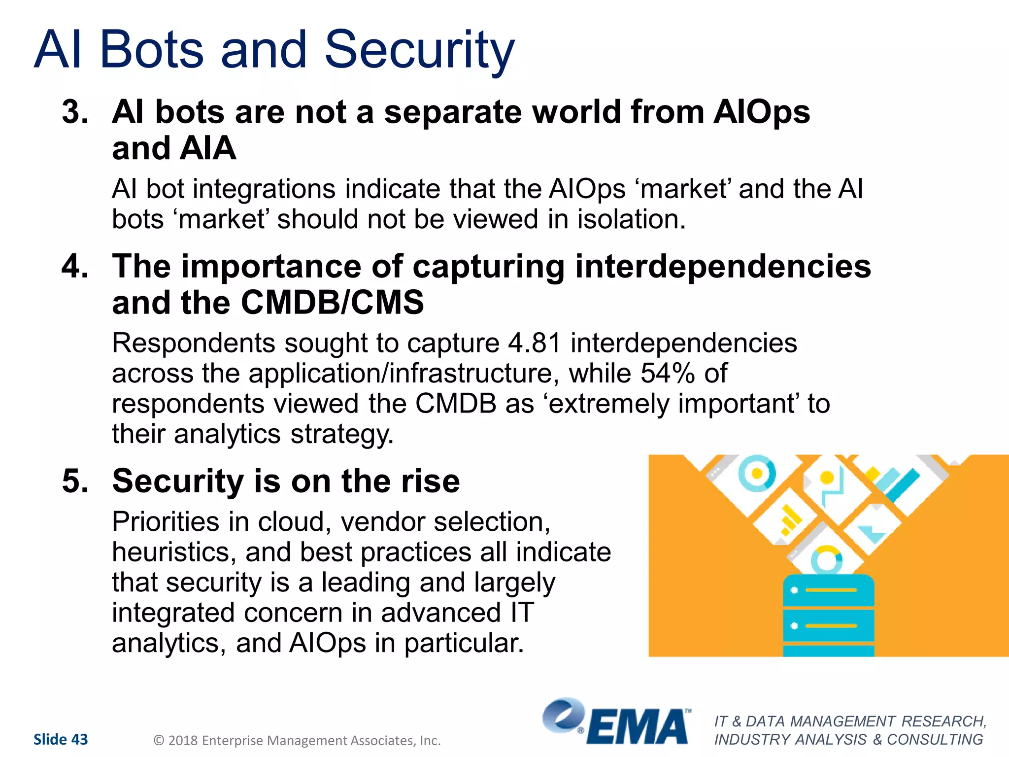 IT & DATA MANAGEMENT RESEARCH,
INDUSTRY ANALYSIS & CONSULTINGSlide 43 © 2018 Enterprise Management Associates, Inc.
AI Bots and Security
3. AI bots are not a separate world from AIOps
and AIA
AI bot integrations indicate that the AIOps ‘market’ and the AI
bots ‘market’ should not be viewed in isolation.
4. The importance of capturing interdependencies
and the CMDB/CMS
Respondents sought to capture 4.81 interdependencies
across the application/infrastructure, while 54% of
respondents viewed the CMDB as ‘extremely important’ to
their analytics strategy.
5. Security is on the rise
Priorities in cloud, vendor selection,
heuristics, and best practices all indicate
that security is a leading and largely
integrated concern in advanced IT
analytics, and AIOps in particular.
 