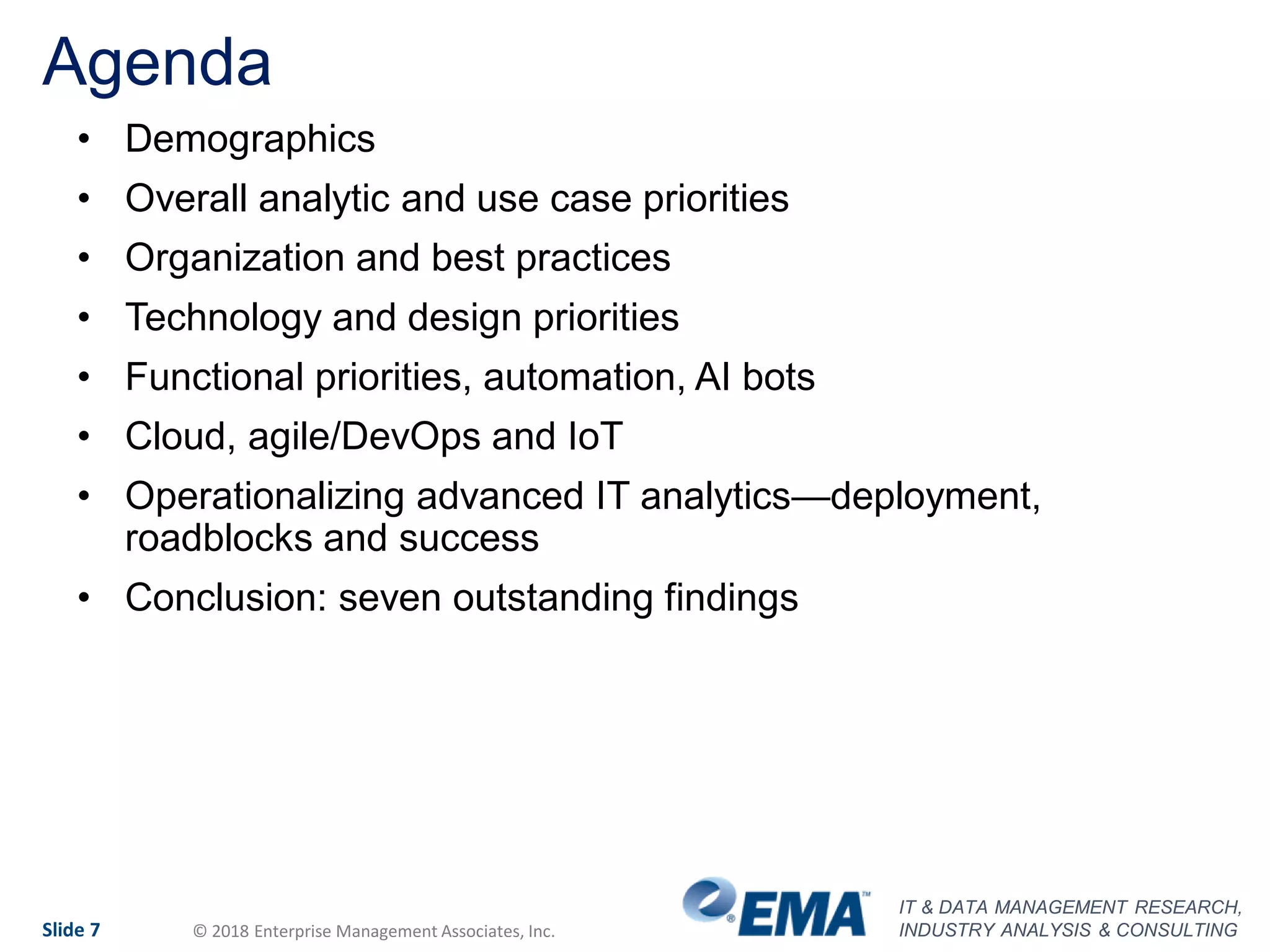 IT & DATA MANAGEMENT RESEARCH,
INDUSTRY ANALYSIS & CONSULTINGSlide 7 © 2018 Enterprise Management Associates, Inc.
Agenda
• Demographics
• Overall analytic and use case priorities
• Organization and best practices
• Technology and design priorities
• Functional priorities, automation, AI bots
• Cloud, agile/DevOps and IoT
• Operationalizing advanced IT analytics—deployment,
roadblocks and success
• Conclusion: seven outstanding findings
 