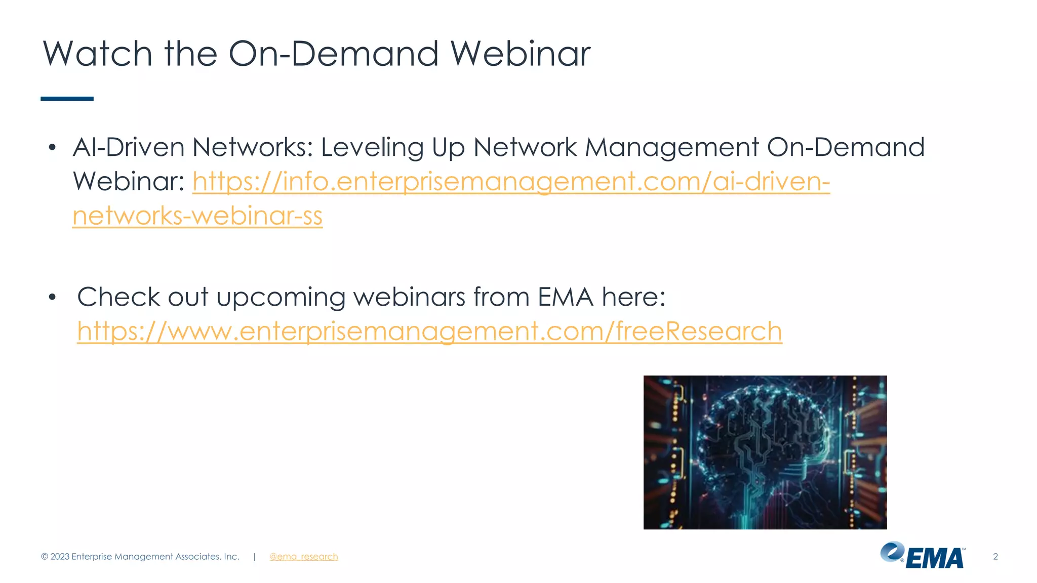 | @ema_research 2
Watch the On-Demand Webinar
• AI-Driven Networks: Leveling Up Network Management On-Demand
Webinar: https://info.enterprisemanagement.com/ai-driven-
networks-webinar-ss
• Check out upcoming webinars from EMA here:
https://www.enterprisemanagement.com/freeResearch
© 2023 Enterprise Management Associates, Inc.
 