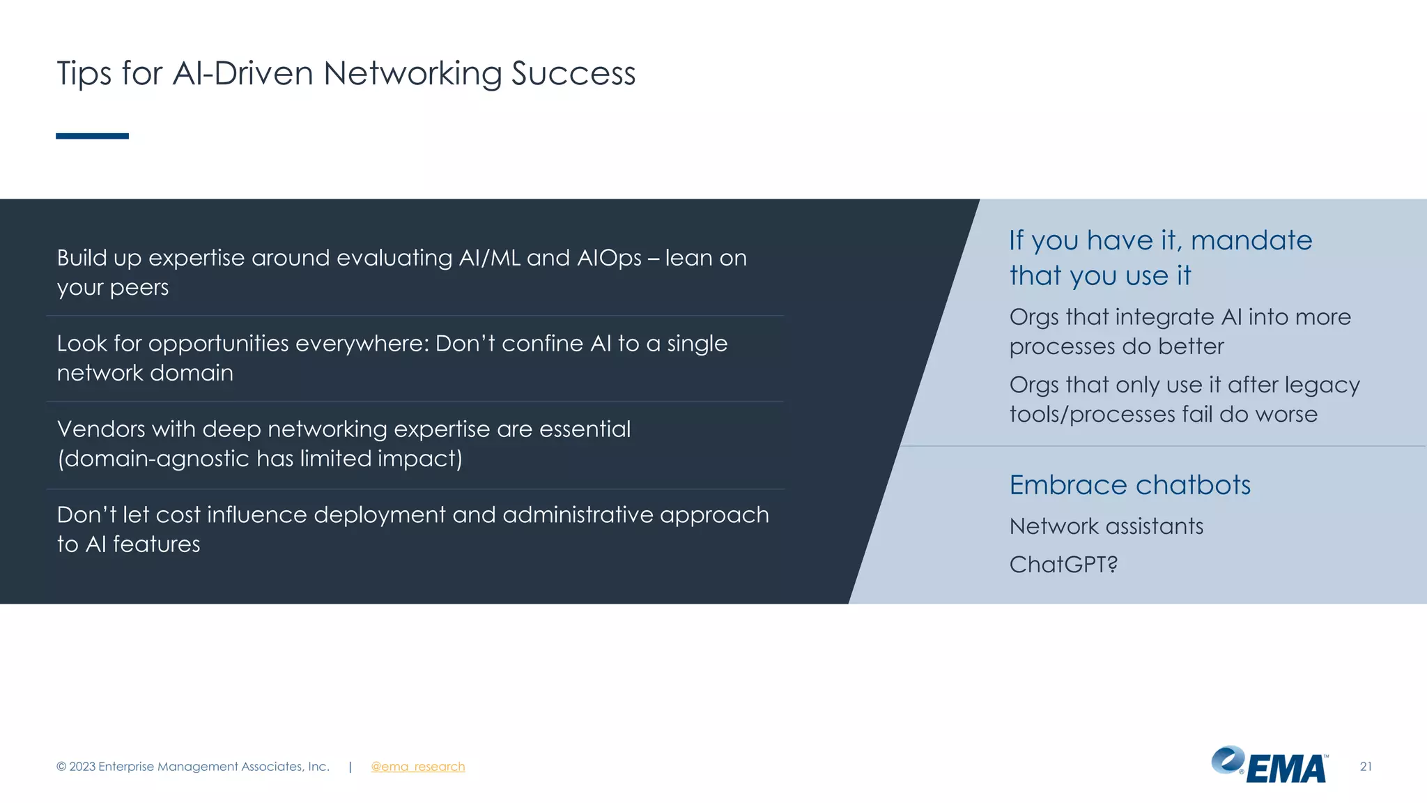 | @ema_research
| @ema_research
Tips for AI-Driven Networking Success
© 2023 Enterprise Management Associates, Inc. 21
Build up expertise around evaluating AI/ML and AIOps – lean on
your peers
Look for opportunities everywhere: Don’t confine AI to a single
network domain
Vendors with deep networking expertise are essential
(domain-agnostic has limited impact)
Don’t let cost influence deployment and administrative approach
to AI features
If you have it, mandate
that you use it
Orgs that integrate AI into more
processes do better
Orgs that only use it after legacy
tools/processes fail do worse
Embrace chatbots
Network assistants
ChatGPT?
 