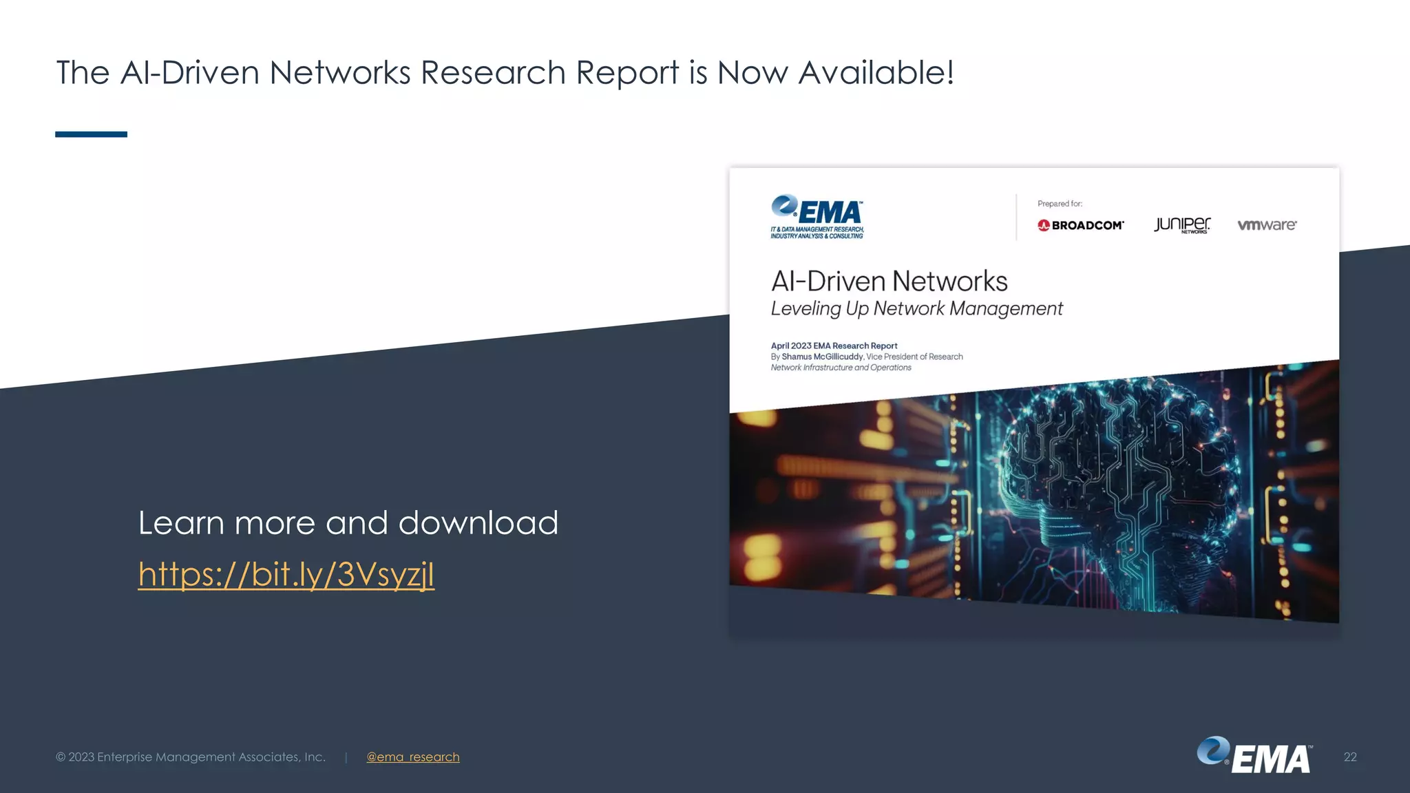 | @ema_research
| @ema_research
The AI-Driven Networks Research Report is Now Available!
Learn more and download
https://bit.ly/3VsyzjI
© 2023 Enterprise Management Associates, Inc. 22
 