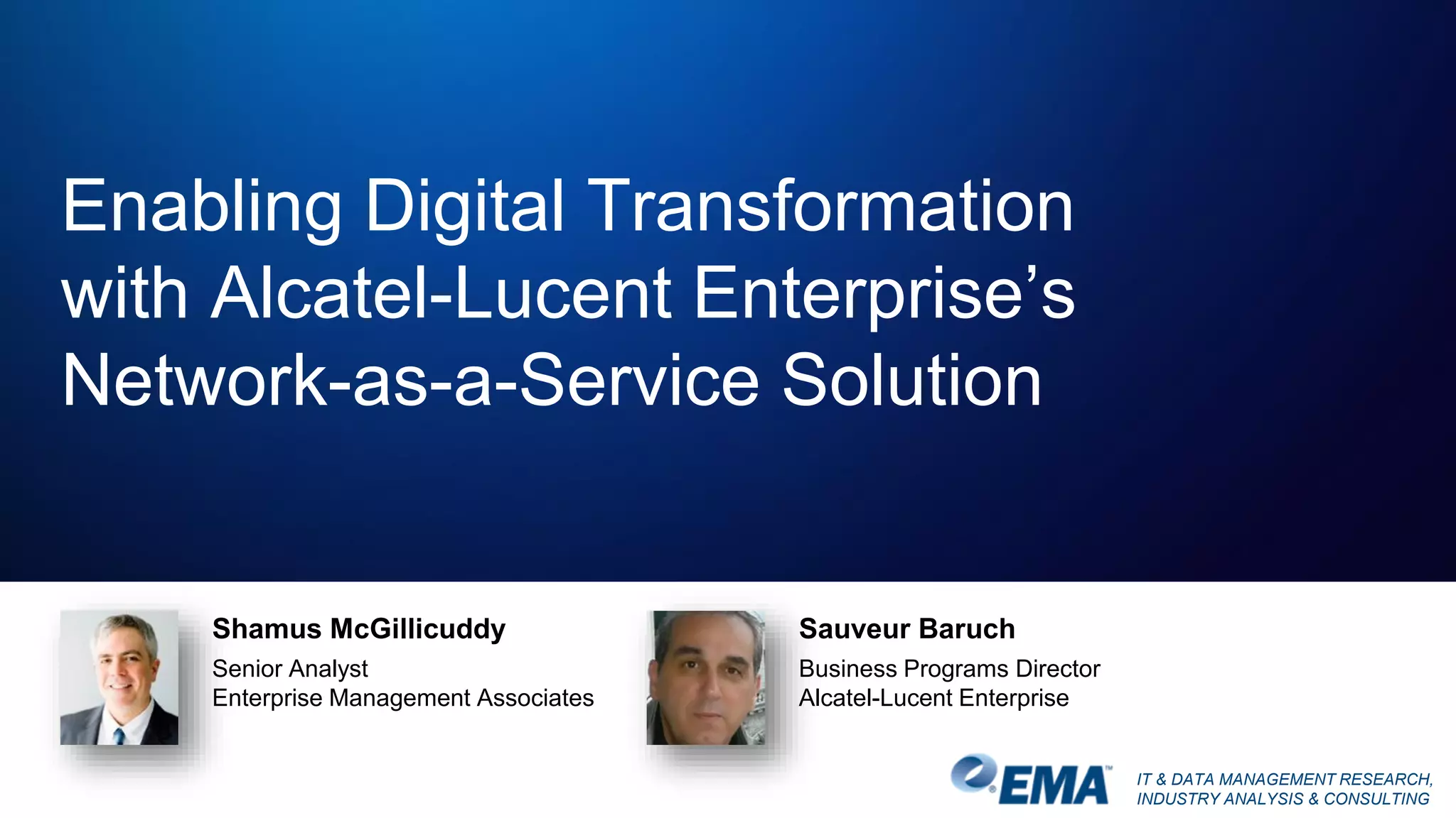 IT & DATA MANAGEMENT RESEARCH,
INDUSTRY ANALYSIS & CONSULTING
Enabling Digital Transformation
with Alcatel-Lucent Enterprise’s
Network-as-a-Service Solution
Shamus McGillicuddy
Senior Analyst
Enterprise Management Associates
Sauveur Baruch
Business Programs Director
Alcatel-Lucent Enterprise
 