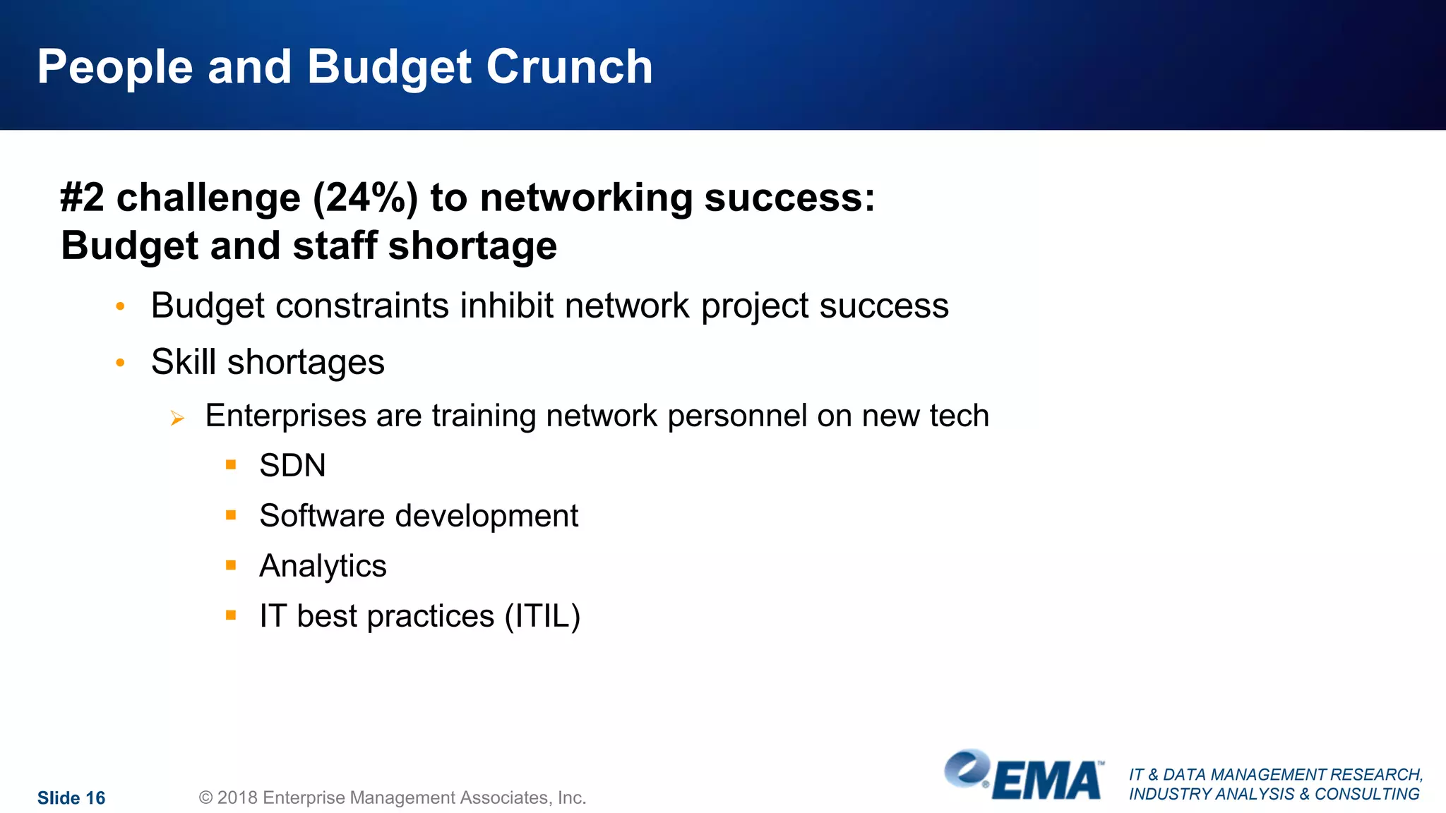 IT & DATA MANAGEMENT RESEARCH,
INDUSTRY ANALYSIS & CONSULTING
People and Budget Crunch
#2 challenge (24%) to networking success:
Budget and staff shortage
• Budget constraints inhibit network project success
• Skill shortages
 Enterprises are training network personnel on new tech
 SDN
 Software development
 Analytics
 IT best practices (ITIL)
Slide 16 © 2018 Enterprise Management Associates, Inc.
 