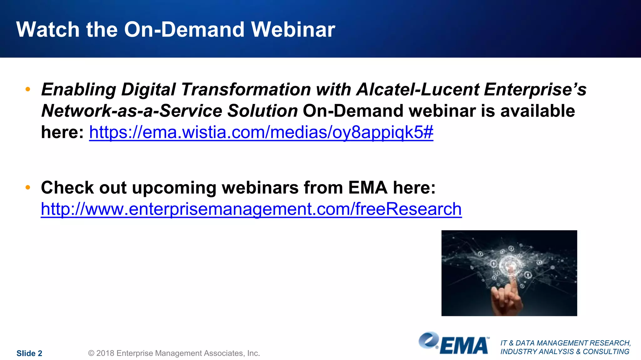 IT & DATA MANAGEMENT RESEARCH,
INDUSTRY ANALYSIS & CONSULTING
Watch the On-Demand Webinar
Slide 2 © 2018 Enterprise Management Associates, Inc.
• Enabling Digital Transformation with Alcatel-Lucent Enterprise’s
Network-as-a-Service Solution On-Demand webinar is available
here: https://ema.wistia.com/medias/oy8appiqk5#
• Check out upcoming webinars from EMA here:
http://www.enterprisemanagement.com/freeResearch
 