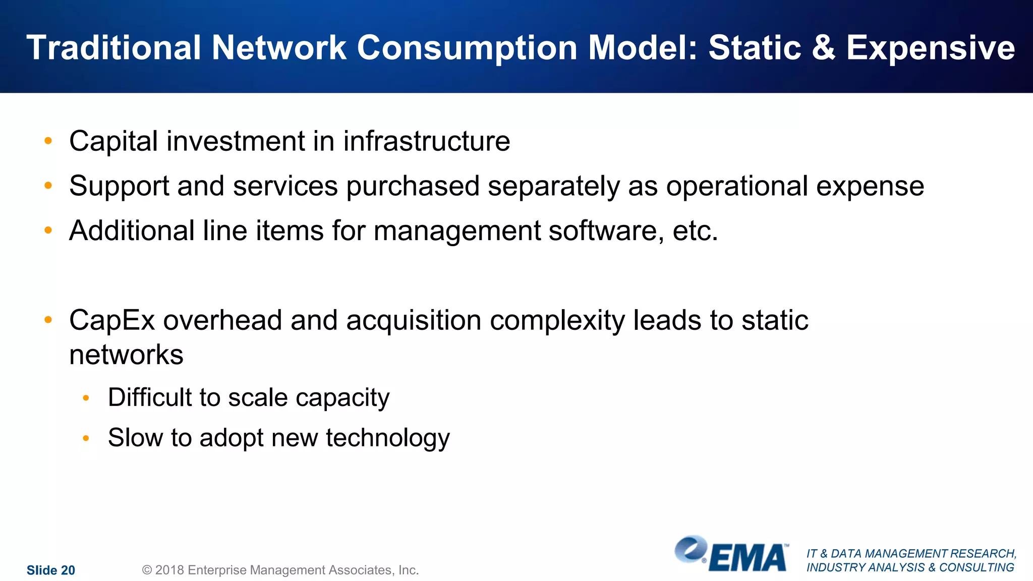 IT & DATA MANAGEMENT RESEARCH,
INDUSTRY ANALYSIS & CONSULTING
Traditional Network Consumption Model: Static & Expensive
• Capital investment in infrastructure
• Support and services purchased separately as operational expense
• Additional line items for management software, etc.
• CapEx overhead and acquisition complexity leads to static
networks
• Difficult to scale capacity
• Slow to adopt new technology
Slide 20 © 2018 Enterprise Management Associates, Inc.
 