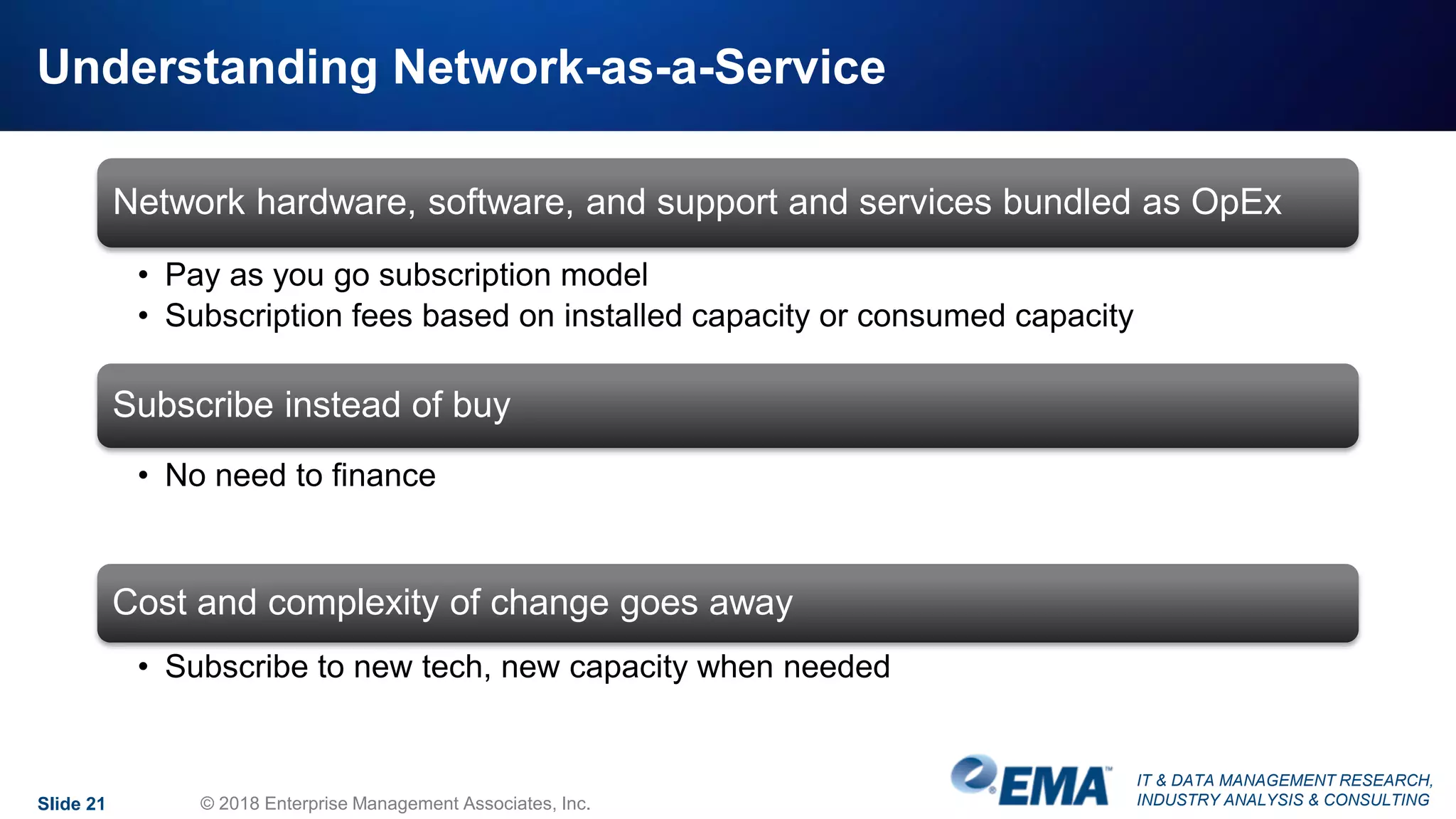 IT & DATA MANAGEMENT RESEARCH,
INDUSTRY ANALYSIS & CONSULTING
Understanding Network-as-a-Service
Network hardware, software, and support and services bundled as OpEx
• Pay as you go subscription model
• Subscription fees based on installed capacity or consumed capacity
Subscribe instead of buy
• No need to finance
Cost and complexity of change goes away
• Subscribe to new tech, new capacity when needed
Slide 21 © 2018 Enterprise Management Associates, Inc.
 