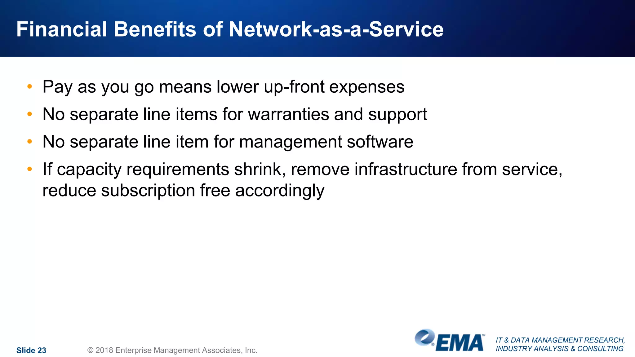 IT & DATA MANAGEMENT RESEARCH,
INDUSTRY ANALYSIS & CONSULTING
Financial Benefits of Network-as-a-Service
• Pay as you go means lower up-front expenses
• No separate line items for warranties and support
• No separate line item for management software
• If capacity requirements shrink, remove infrastructure from service,
reduce subscription free accordingly
Slide 23 © 2018 Enterprise Management Associates, Inc.
 