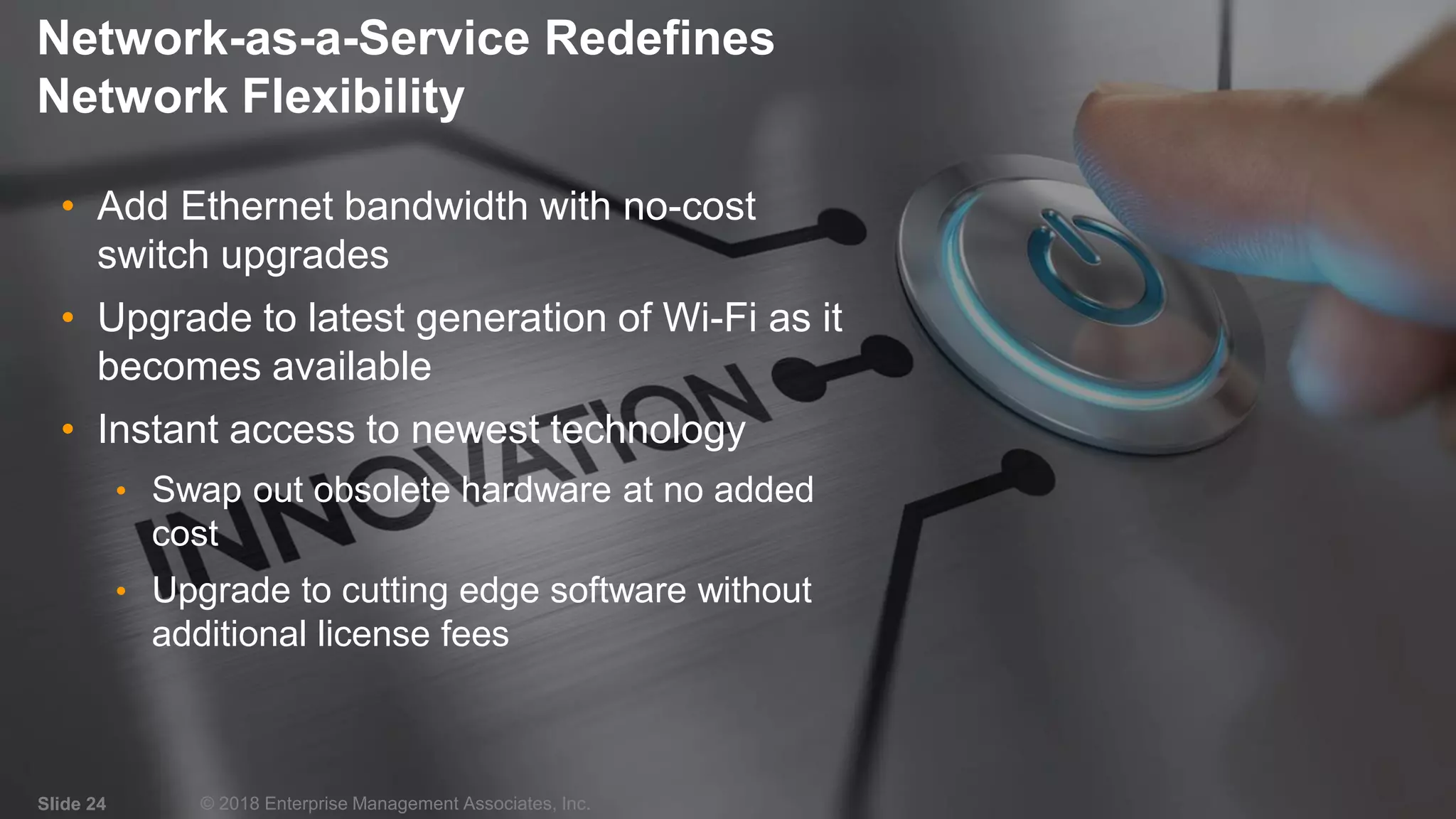 IT & DATA MANAGEMENT RESEARCH,
INDUSTRY ANALYSIS & CONSULTING
Network-as-a-Service Redefines
Network Flexibility
• Add Ethernet bandwidth with no-cost
switch upgrades
• Upgrade to latest generation of Wi-Fi as it
becomes available
• Instant access to newest technology
• Swap out obsolete hardware at no added
cost
• Upgrade to cutting edge software without
additional license fees
Slide 24 © 2018 Enterprise Management Associates, Inc.
 