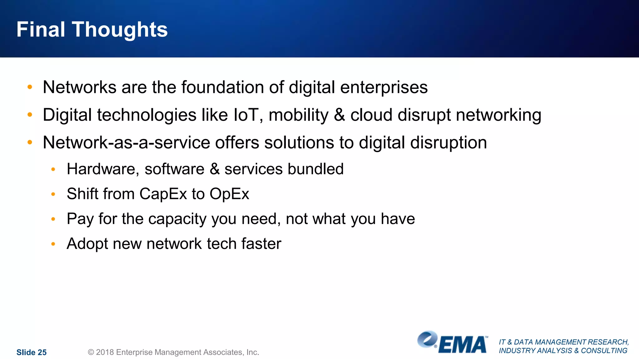 IT & DATA MANAGEMENT RESEARCH,
INDUSTRY ANALYSIS & CONSULTING
Final Thoughts
• Networks are the foundation of digital enterprises
• Digital technologies like IoT, mobility & cloud disrupt networking
• Network-as-a-service offers solutions to digital disruption
• Hardware, software & services bundled
• Shift from CapEx to OpEx
• Pay for the capacity you need, not what you have
• Adopt new network tech faster
Slide 25 © 2018 Enterprise Management Associates, Inc.
 