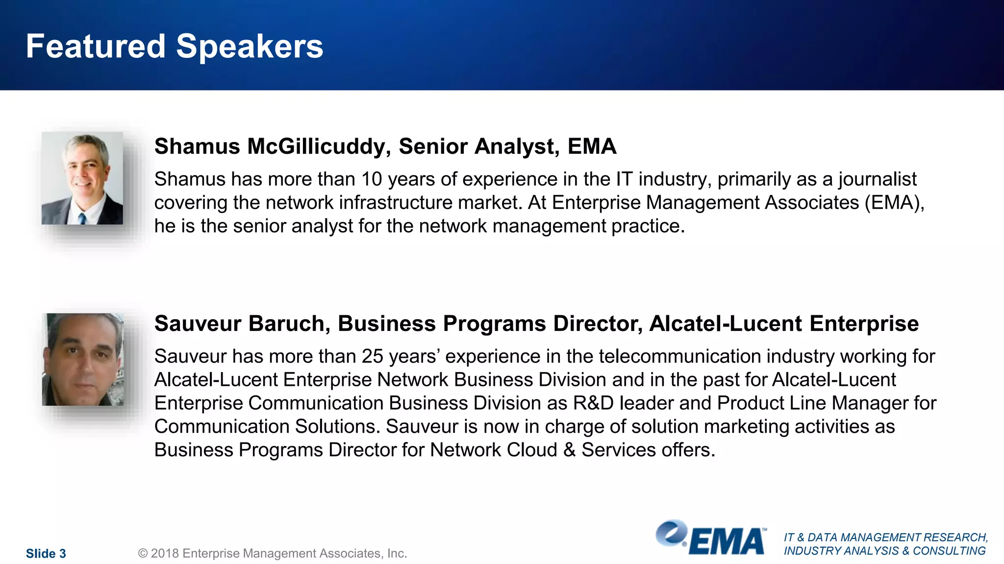 IT & DATA MANAGEMENT RESEARCH,
INDUSTRY ANALYSIS & CONSULTING
Featured Speakers
Slide 3 © 2018 Enterprise Management Associates, Inc.
Shamus McGillicuddy, Senior Analyst, EMA
Shamus has more than 10 years of experience in the IT industry, primarily as a journalist
covering the network infrastructure market. At Enterprise Management Associates (EMA),
he is the senior analyst for the network management practice.
Sauveur Baruch, Business Programs Director, Alcatel-Lucent Enterprise
Sauveur has more than 25 years’ experience in the telecommunication industry working for
Alcatel-Lucent Enterprise Network Business Division and in the past for Alcatel-Lucent
Enterprise Communication Business Division as R&D leader and Product Line Manager for
Communication Solutions. Sauveur is now in charge of solution marketing activities as
Business Programs Director for Network Cloud & Services offers.
 