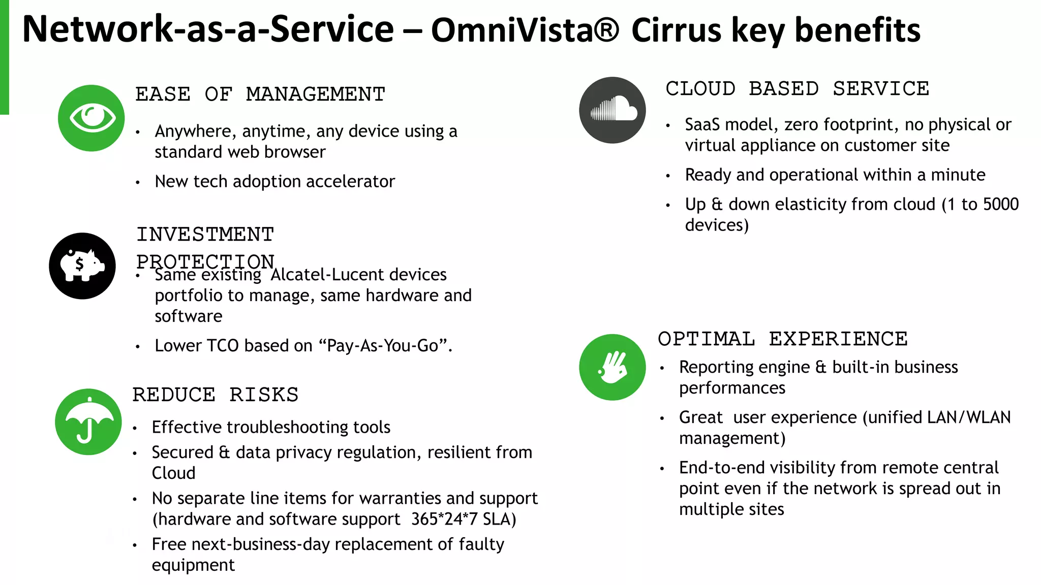 EASE OF MANAGEMENT
• Anywhere, anytime, any device using a
standard web browser
• New tech adoption accelerator
CLOUD BASED SERVICE
• SaaS model, zero footprint, no physical or
virtual appliance on customer site
• Ready and operational within a minute
• Up & down elasticity from cloud (1 to 5000
devices)
REDUCE RISKS
• Effective troubleshooting tools
• Secured & data privacy regulation, resilient from
Cloud
• No separate line items for warranties and support
(hardware and software support 365*24*7 SLA)
• Free next-business-day replacement of faulty
equipment
INVESTMENT
PROTECTION• Same existing Alcatel-Lucent devices
portfolio to manage, same hardware and
software
• Lower TCO based on “Pay-As-You-Go”. OPTIMAL EXPERIENCE
• Reporting engine & built-in business
performances
• Great user experience (unified LAN/WLAN
management)
• End-to-end visibility from remote central
point even if the network is spread out in
multiple sites
Network-as-a-Service – OmniVista® Cirrus key benefits
 