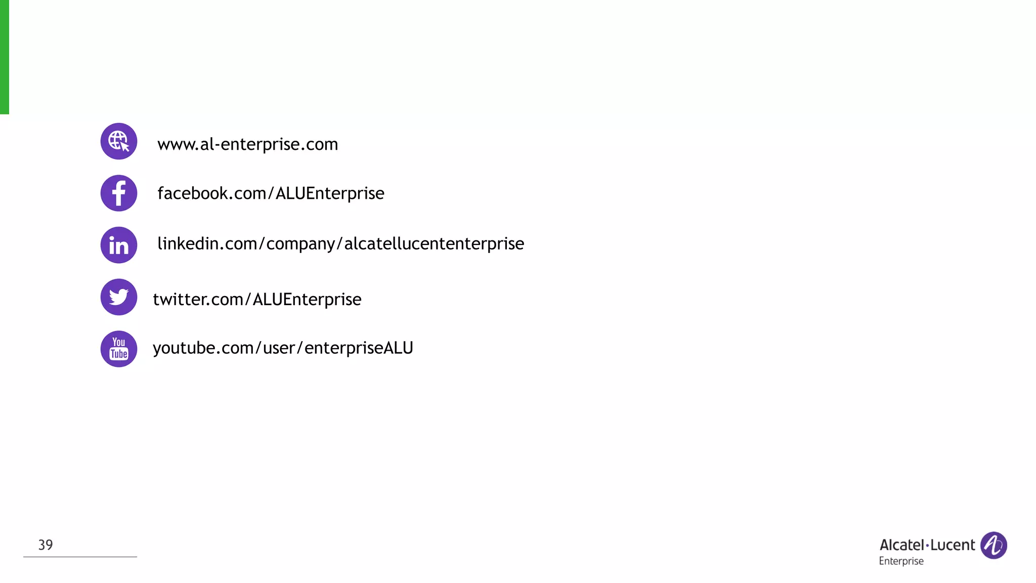 39
linkedin.com/company/alcatellucententerprise
twitter.com/ALUEnterprise
facebook.com/ALUEnterprise
youtube.com/user/enterpriseALU
www.al-enterprise.com
 