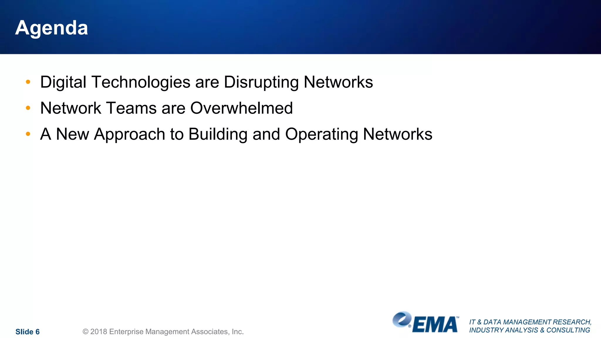 IT & DATA MANAGEMENT RESEARCH,
INDUSTRY ANALYSIS & CONSULTING
Agenda
• Digital Technologies are Disrupting Networks
• Network Teams are Overwhelmed
• A New Approach to Building and Operating Networks
Slide 6 © 2018 Enterprise Management Associates, Inc.
 