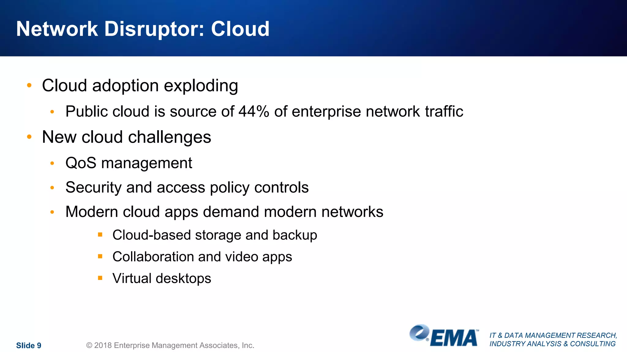 IT & DATA MANAGEMENT RESEARCH,
INDUSTRY ANALYSIS & CONSULTING
Network Disruptor: Cloud
• Cloud adoption exploding
• Public cloud is source of 44% of enterprise network traffic
• New cloud challenges
• QoS management
• Security and access policy controls
• Modern cloud apps demand modern networks
 Cloud-based storage and backup
 Collaboration and video apps
 Virtual desktops
Slide 9 © 2018 Enterprise Management Associates, Inc.
 
