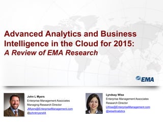 Advanced Analytics and Business
Intelligence in the Cloud for 2015:
A Review of EMA Research
John L Myers
Enterprise Management Associates
Managing Research Director
JMyers@EnterpriseManagement.com
@johnlmyers44
Lyndsay Wise
Enterprise Management Associates
Research Director
LWise@EnterpriseManagement.com
@wiseAnalytics
 