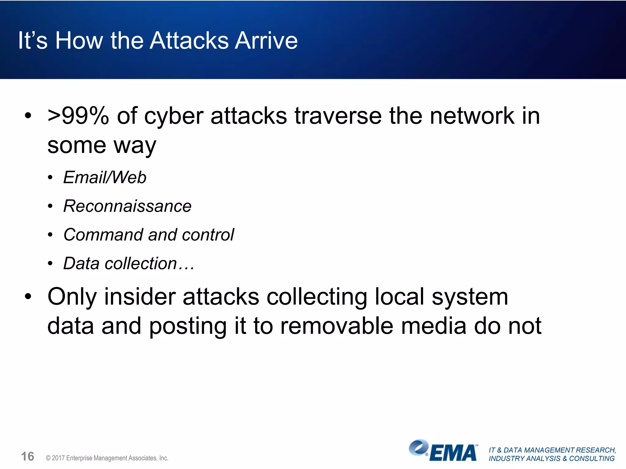 IT & DATA MANAGEMENT RESEARCH,
INDUSTRY ANALYSIS & CONSULTING© 2017 Enterprise Management Associates, Inc.
It’s How the Attacks Arrive
• >99% of cyber attacks traverse the network in
some way
• Email/Web
• Reconnaissance
• Command and control
• Data collection…
• Only insider attacks collecting local system
data and posting it to removable media do not
16
 