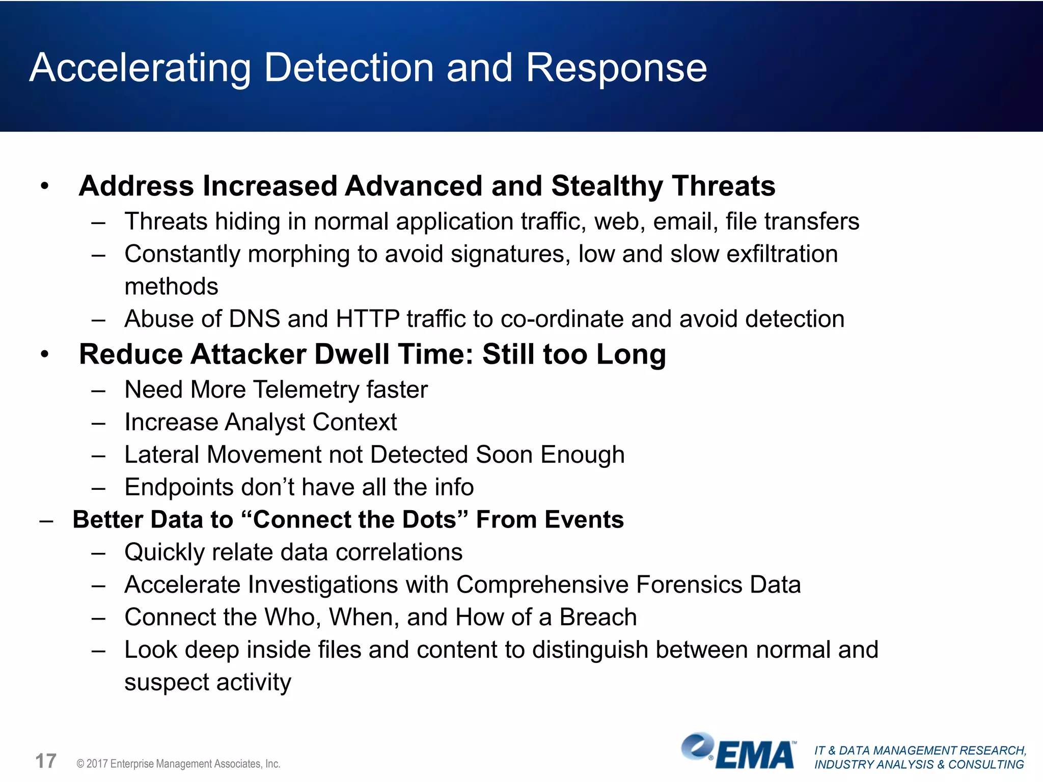 IT & DATA MANAGEMENT RESEARCH,
INDUSTRY ANALYSIS & CONSULTING© 2017 Enterprise Management Associates, Inc.
Accelerating Detection and Response
• Address Increased Advanced and Stealthy Threats
– Threats hiding in normal application traffic, web, email, file transfers
– Constantly morphing to avoid signatures, low and slow exfiltration
methods
– Abuse of DNS and HTTP traffic to co-ordinate and avoid detection
• Reduce Attacker Dwell Time: Still too Long
– Need More Telemetry faster
– Increase Analyst Context
– Lateral Movement not Detected Soon Enough
– Endpoints don’t have all the info
– Better Data to “Connect the Dots” From Events
– Quickly relate data correlations
– Accelerate Investigations with Comprehensive Forensics Data
– Connect the Who, When, and How of a Breach
– Look deep inside files and content to distinguish between normal and
suspect activity
17
 