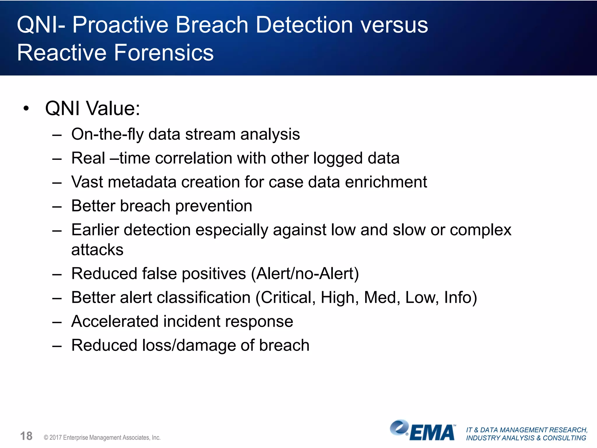 IT & DATA MANAGEMENT RESEARCH,
INDUSTRY ANALYSIS & CONSULTING© 2017 Enterprise Management Associates, Inc.
QNI- Proactive Breach Detection versus
Reactive Forensics
• QNI Value:
– On-the-fly data stream analysis
– Real –time correlation with other logged data
– Vast metadata creation for case data enrichment
– Better breach prevention
– Earlier detection especially against low and slow or complex
attacks
– Reduced false positives (Alert/no-Alert)
– Better alert classification (Critical, High, Med, Low, Info)
– Accelerated incident response
– Reduced loss/damage of breach
18
 