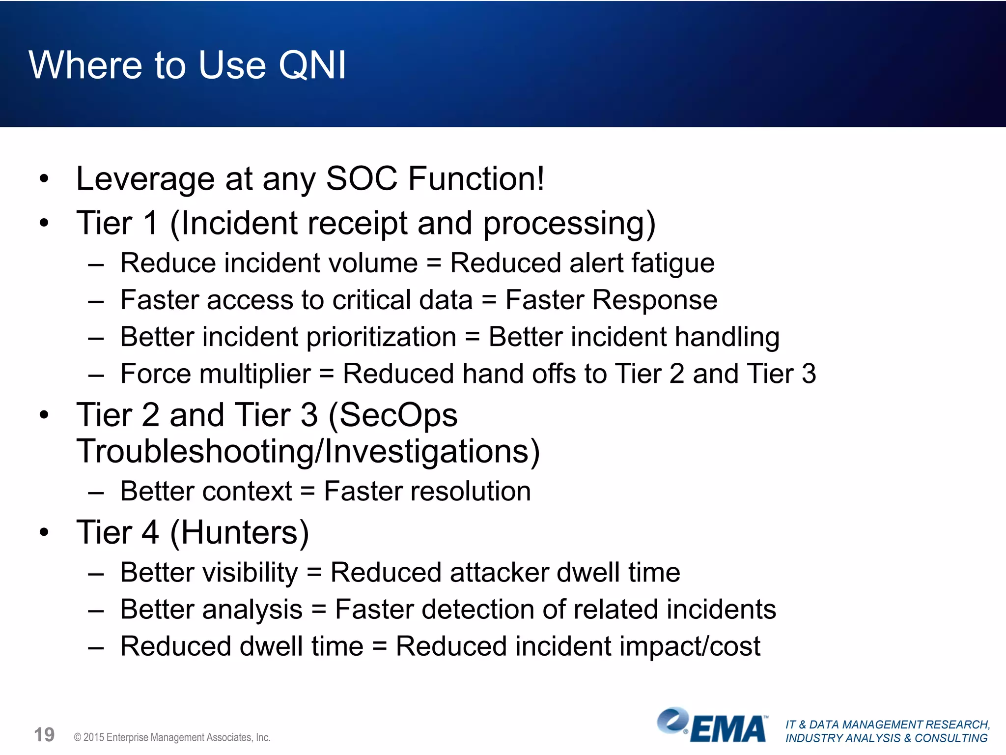 IT & DATA MANAGEMENT RESEARCH,
INDUSTRY ANALYSIS & CONSULTING© 2015 Enterprise Management Associates, Inc.
Where to Use QNI
• Leverage at any SOC Function!
• Tier 1 (Incident receipt and processing)
– Reduce incident volume = Reduced alert fatigue
– Faster access to critical data = Faster Response
– Better incident prioritization = Better incident handling
– Force multiplier = Reduced hand offs to Tier 2 and Tier 3
• Tier 2 and Tier 3 (SecOps
Troubleshooting/Investigations)
– Better context = Faster resolution
• Tier 4 (Hunters)
– Better visibility = Reduced attacker dwell time
– Better analysis = Faster detection of related incidents
– Reduced dwell time = Reduced incident impact/cost
19
 