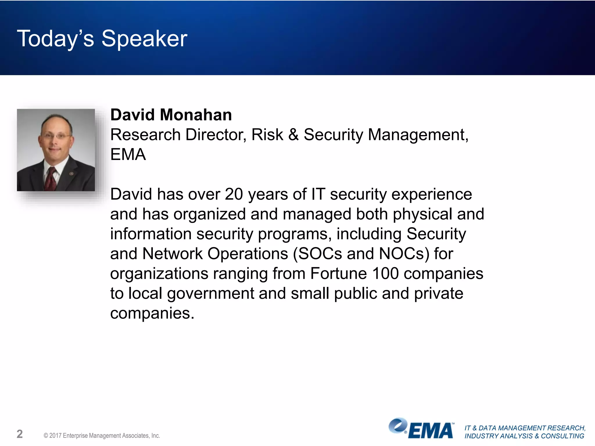 IT & DATA MANAGEMENT RESEARCH,
INDUSTRY ANALYSIS & CONSULTING© 2017 Enterprise Management Associates, Inc.2
Today’s Speaker
David Monahan
Research Director, Risk & Security Management,
EMA
David has over 20 years of IT security experience
and has organized and managed both physical and
information security programs, including Security
and Network Operations (SOCs and NOCs) for
organizations ranging from Fortune 100 companies
to local government and small public and private
companies.
 