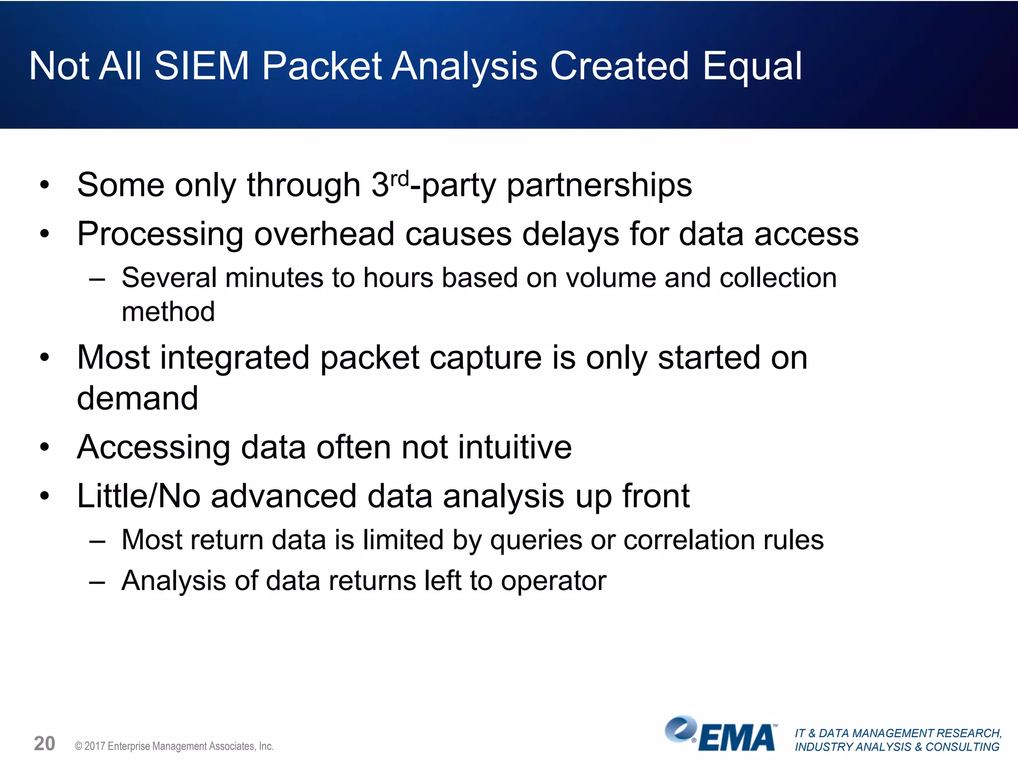 IT & DATA MANAGEMENT RESEARCH,
INDUSTRY ANALYSIS & CONSULTING© 2017 Enterprise Management Associates, Inc.
Not All SIEM Packet Analysis Created Equal
• Some only through 3rd-party partnerships
• Processing overhead causes delays for data access
– Several minutes to hours based on volume and collection
method
• Most integrated packet capture is only started on
demand
• Accessing data often not intuitive
• Little/No advanced data analysis up front
– Most return data is limited by queries or correlation rules
– Analysis of data returns left to operator
20
 